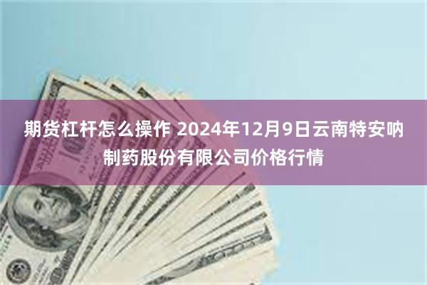 期货杠杆怎么操作 2024年12月9日云南特安呐制药股份有限公司价格行情