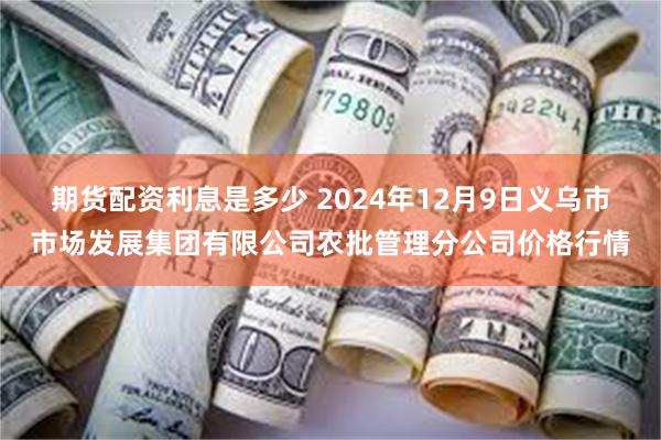 期货配资利息是多少 2024年12月9日义乌市市场发展集团有限公司农批管理分公司价格行情