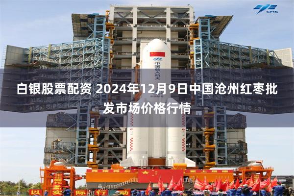 白银股票配资 2024年12月9日中国沧州红枣批发市场价格行情