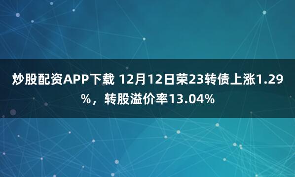 炒股配资APP下载 12月12日荣23转债上涨1.29%，转股溢价率13.04%