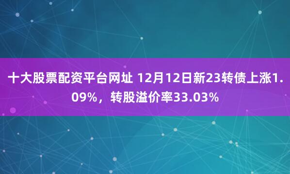 十大股票配资平台网址 12月12日新23转债上涨1.09%，转股溢价率33.03%