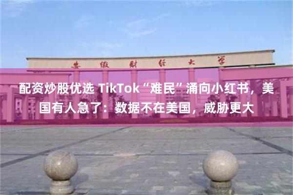 配资炒股优选 TikTok“难民”涌向小红书，美国有人急了：数据不在美国，威胁更大