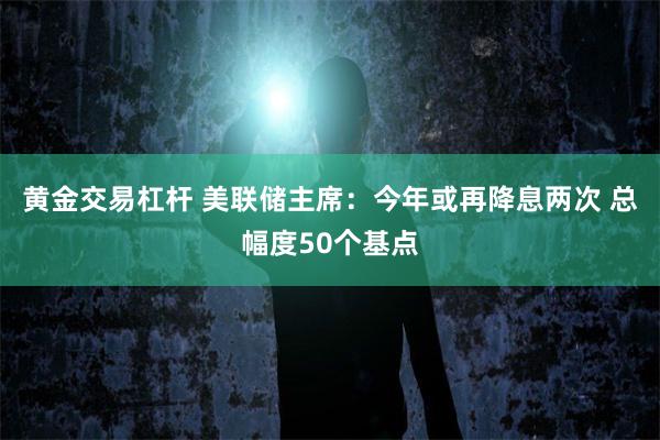 黄金交易杠杆 美联储主席：今年或再降息两次 总幅度50个基点