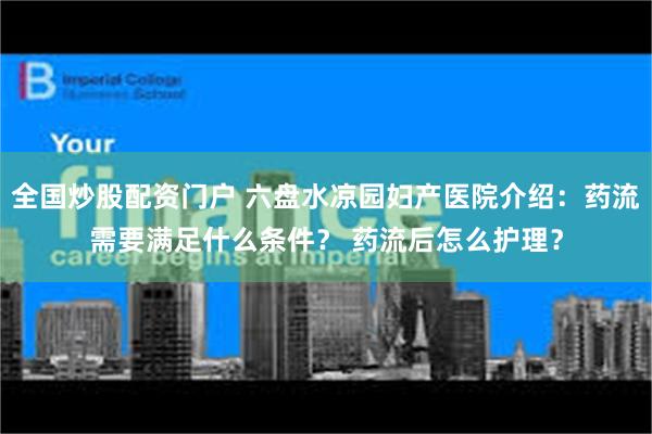 全国炒股配资门户 六盘水凉园妇产医院介绍：药流需要满足什么条件？ 药流后怎么护理？