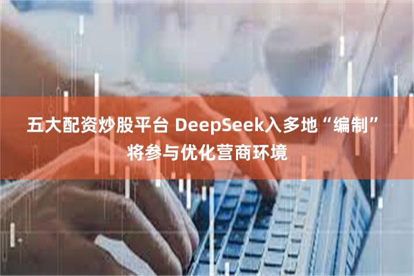 五大配资炒股平台 DeepSeek入多地“编制” 将参与优化营商环境