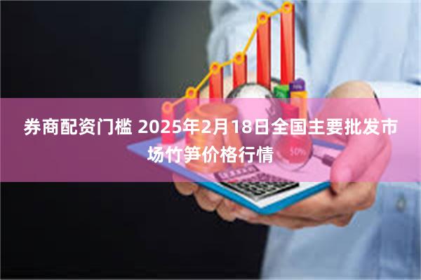 券商配资门槛 2025年2月18日全国主要批发市场竹笋价格行情