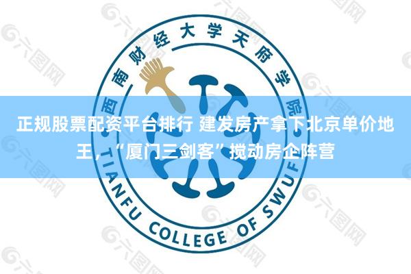 正规股票配资平台排行 建发房产拿下北京单价地王，“厦门三剑客”搅动房企阵营