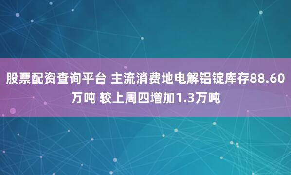 股票配资查询平台 主流消费地电解铝锭库存88.60万吨 较上周四增加1.3万吨