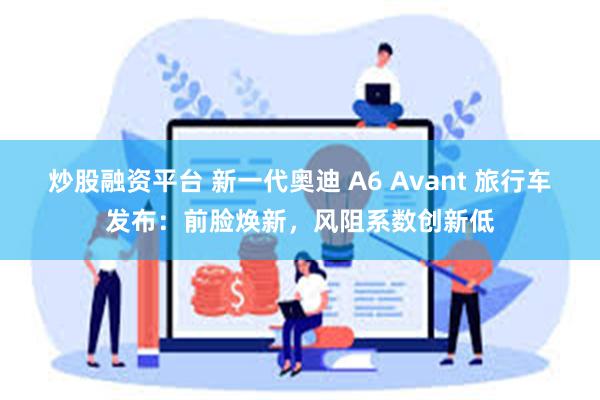 炒股融资平台 新一代奥迪 A6 Avant 旅行车发布：前脸焕新，风阻系数创新低