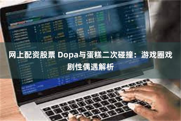 网上配资股票 Dopa与蛋糕二次碰撞：游戏圈戏剧性偶遇解析