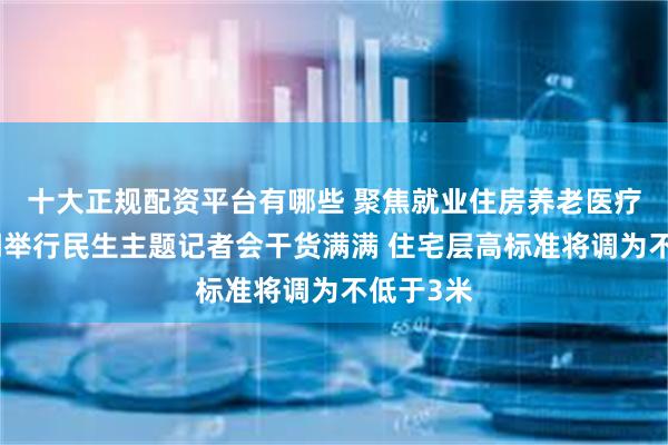 十大正规配资平台有哪些 聚焦就业住房养老医疗，四部门举行民生主题记者会干货满满 住宅层高标准将调为不低于3米