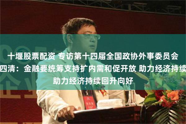 十堰股票配资 专访第十四届全国政协外事委员会副主任陈四清：金融要统筹支持扩内需和促开放 助力经济持续回升向好